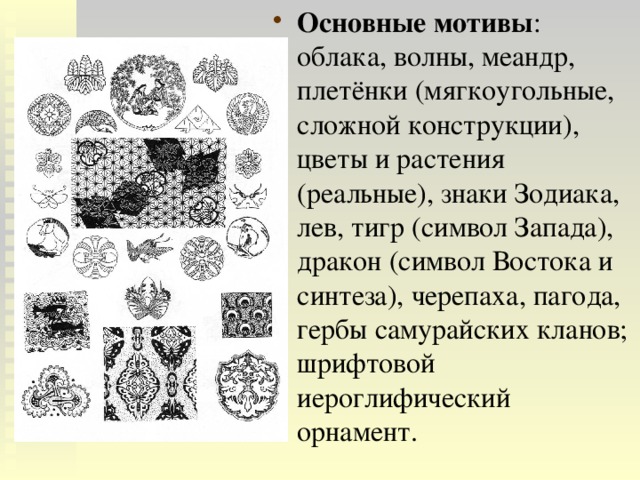 Основные мотивы : облака, волны, меандр, плетёнки (мягкоугольные, сложной конструкции), цветы и растения (реальные), знаки Зодиака, лев, тигр (символ Запада), дракон (символ Востока и синтеза), черепаха, пагода, гербы самурайских кланов; шрифтовой иероглифический орнамент. 