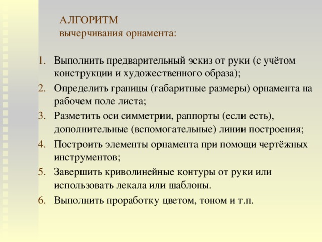 АЛГОРИТМ  вычерчивания орнамента: Выполнить предварительный эскиз от руки (с учётом конструкции и художественного образа); Определить границы (габаритные размеры) орнамента на рабочем поле листа; Разметить оси симметрии, раппорты (если есть), дополнительные (вспомогательные) линии построения; Построить элементы орнамента при помощи чертёжных инструментов; Завершить криволинейные контуры от руки или использовать лекала или шаблоны. Выполнить проработку цветом, тоном и т.п. 