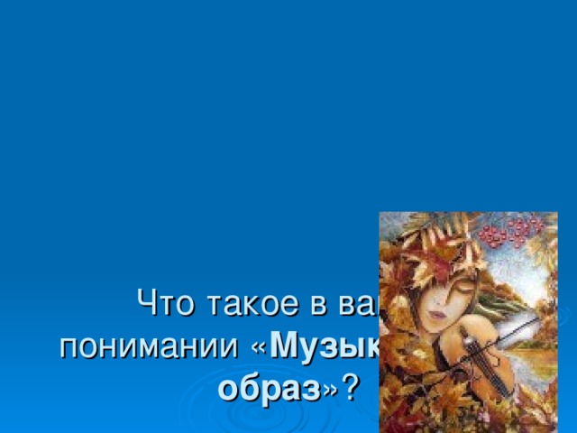     Что такое в вашем понимании « Музыкальный  образ »? 