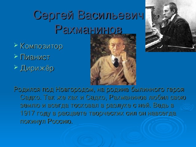 Сергей Васильевич Рахманинов Композитор Пианист Дирижёр  Родился под Новгородом, на родине былинного героя Садко. Так же как и Садко, Рахманинов любил свою землю и всегда тосковал в разлуке с ней. Ведь в 1917 году в расцвете творческих сил он навсегда покинул Россию. 