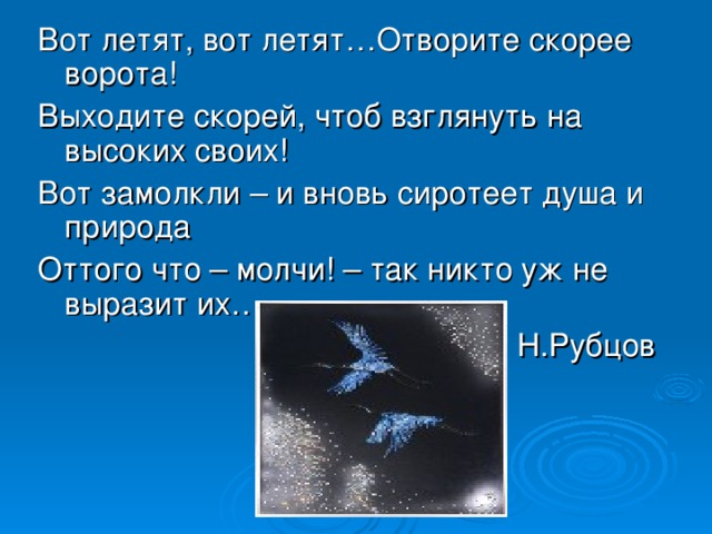 Вот летят, вот летят…Отворите скорее ворота! Выходите скорей, чтоб взглянуть на высоких своих! Вот замолкли – и вновь сиротеет душа и природа Оттого что – молчи! – так никто уж не выразит их… Н.Рубцов 