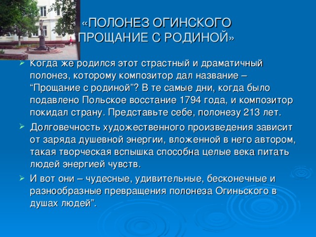 «ПОЛОНЕЗ ОГИНСКОГО  ПРОЩАНИЕ С РОДИНОЙ» Когда же родился этот страстный и драматичный полонез, которому композитор дал название – “Прощание с родиной”? В те самые дни, когда было подавлено Польское восстание 1794 года, и композитор покидал страну. Представьте себе, полонезу 213 лет. Долговечность художественного произведения зависит от заряда душевной энергии, вложенной в него автором, такая творческая вспышка способна целые века питать людей энергией чувств. И вот они – чудесные, удивительные, бесконечные и разнообразные превращения полонеза Огиньского в душах людей”.  