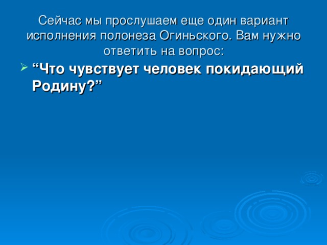 Сейчас мы прослушаем еще один вариант исполнения полонеза Огиньского. Вам нужно ответить на вопрос:   “ Что чувствует человек покидающий Родину?”  