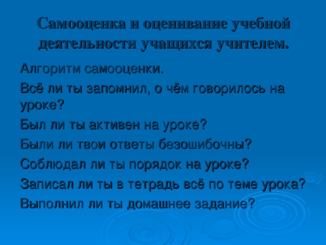 Самооценка и оценивание учебной деятельности учащихся учителем.   Алгоритм самооценки. Всё ли ты запомнил, о чём говорилось на уроке? Был ли ты активен на уроке? Были ли твои ответы безошибочны? Соблюдал ли ты порядок на уроке? Записал ли ты в тетрадь всё по теме урока? Выполнил ли ты домашнее задание? 