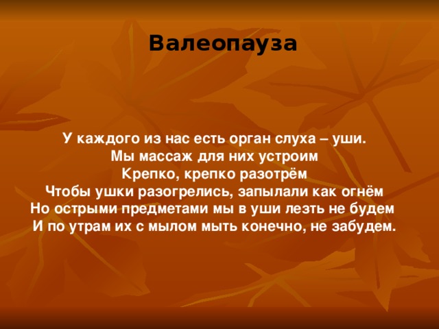 Валеопауза У каждого из нас есть орган слуха – уши. Мы массаж для них устроим Крепко, крепко разотрём Чтобы ушки разогрелись, запылали как огнём Но острыми предметами мы в уши лезть не будем И по утрам их с мылом мыть конечно, не забудем. 
