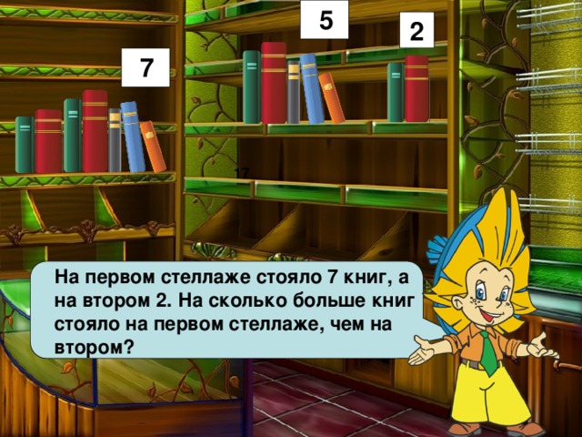 5 2 7 17 На первом стеллаже стояло 7 книг, а на втором 2. На сколько больше книг стояло на первом стеллаже, чем на втором? 