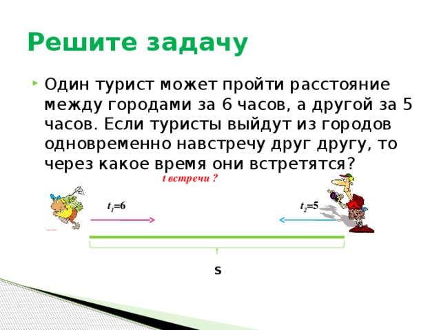 Решите задачу Один турист может пройти расстояние между городами за 6 часов, а другой за 5 часов. Если туристы выйдут из городов одновременно навстречу друг другу, то через какое время они встретятся? t встречи ? t 1 =6 t 2 =5 S 