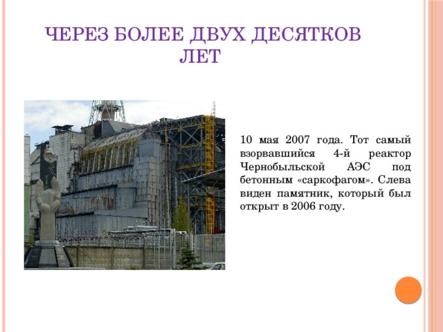 Через более двух десятков лет 10 мая 2007 года. Тот самый взорвавшийся 4-й реактор Чернобыльской АЭС под бетонным «саркофагом». Слева виден памятник, который был открыт в 2006 году. 
