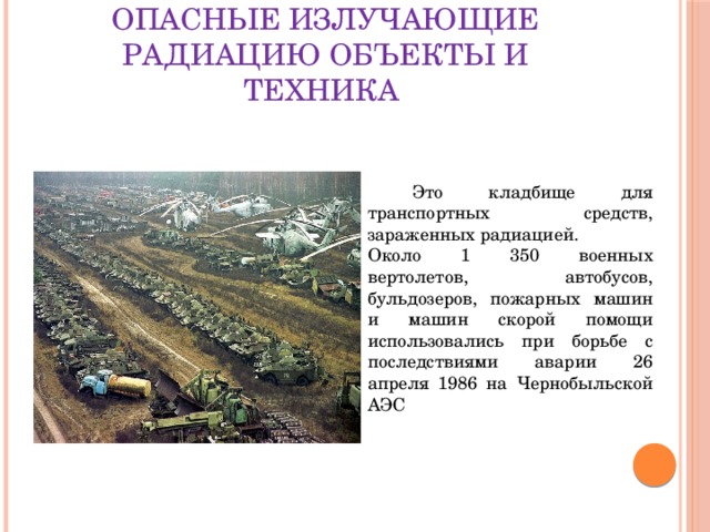 Опасные излучающие радиацию объекты и техника  Это кладбище для транспортных средств, зараженных радиацией. Около 1 350 военных вертолетов, автобусов, бульдозеров, пожарных машин и машин скорой помощи использовались при борьбе с последствиями аварии 26 апреля 1986 на Чернобыльской АЭС 