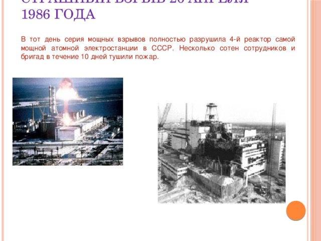 Страшный взрыв 26 апреля 1986 года В тот день серия мощных взрывов полностью разрушила 4-й реактор самой мощной атомной электростанции в СССР. Несколько сотен сотрудников и бригад в течение 10 дней тушили пожар. 