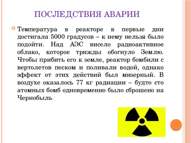 Последствия аварии Температура в реакторе в первые дни достигала 5000 градусов – к нему нельзя было подойти. Над АЭС висело радиоактивное облако, которое трижды обогнуло Землю. Чтобы прибить его к земле, реактор бомбили с вертолетов песком и поливали водой, однако эффект от этих действий был мизерный. В воздухе оказалось 77 кг радиации – будто сто атомных бомб одновременно было сброшено на Чернобыль 