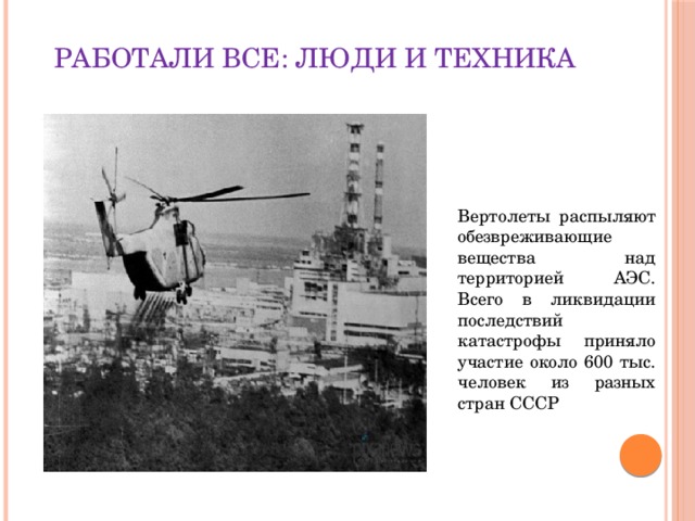 Работали все: люди и техника .   Вертолеты распыляют обезвреживающие вещества над территорией АЭС. Всего в ликвидации последствий катастрофы приняло участие около 600 тыс. человек из разных стран СССР  