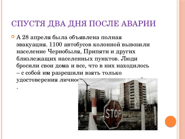 Спустя два дня после аварии А 28 апреля была объявлена полная эвакуация. 1100 автобусов колонной вывозили население Чернобыля, Припяти и других близлежащих населенных пунктов. Люди бросили свои дома и все, что в них находилось – с собой им разрешили взять только удостоверения личности и еду на пару дней.  .    