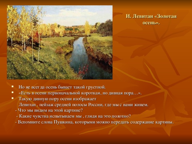 И. Левитан «Золотая осень». Но не всегда осень бывает такой грустной. «Есть в осени первоначальной короткая, но дивная пора…». Такую дивную пору осени изображает  Левитан , пейзаж средней полосы России, где мы с вами живем.  - Что мы видим на этой картине?  - Какие чувства испытываем мы , глядя на это полотно?  - Вспомните слова Пушкина, которыми можно передать содержание картины. 