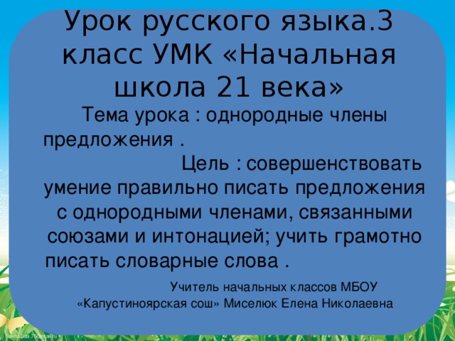 Урок русского языка.3 класс УМК «Начальная школа 21 века» Тема урока : однородные члены предложения . Цель : совершенствовать умение правильно писать предложения с однородными членами, связанными союзами и интонацией; учить грамотно писать словарные слова . Учитель начальных классов МБОУ «Капустиноярская сош» Миселюк Елена Николаевна 