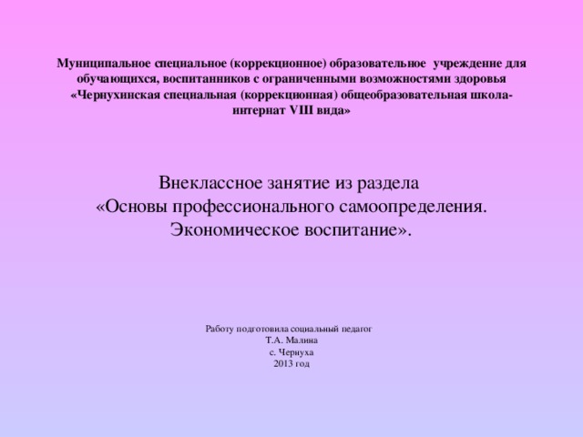 Муниципальное специальное (коррекционное) образовательное учреждение для обучающихся, воспитанников с ограниченными возможностями здоровья «Чернухинская специальная (коррекционная) общеобразовательная школа-интернат VIII вида» Внеклассное занятие из раздела «Основы профессионального самоопределения. Экономическое воспитание». Работу подготовила социальный педагог Т.А. Малина с. Чернуха 201 3 год 