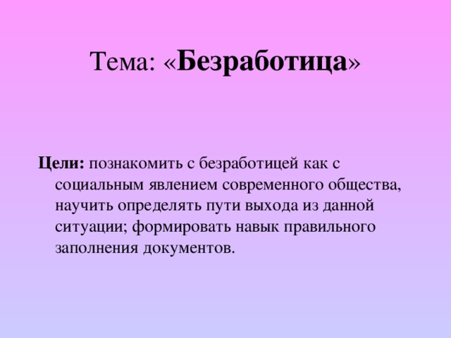 Тема: « Безработица » Цели: познакомить с безработицей как с социальным явлением современного общества, научить определять пути выхода из данной ситуации; формировать навык правильного заполнения документов. 