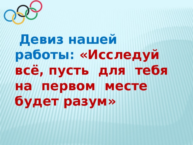   Девиз нашей работы: «Исследуй всё, пусть  для  тебя на  первом  месте  будет разум» 