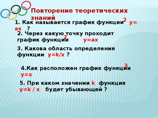 Повторение теоретических знаний 2 1. Как называется график функции y= ax ? 2. Через какую точку проходит график функции y=ax 2 3. Какова область определения функции y=k/х ? 3 4.Как расположен график функции y=x 5. При каком значении k функция y=k / x будет убывающей ? 