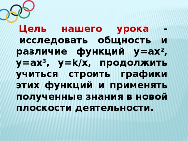 Цель нашего урока -   исследовать общность и различие функций у=ах 2 , у=ах 3 , у=k/x, продолжить учиться строить графики этих функций и применять полученные знания в новой плоскости деятельности. 