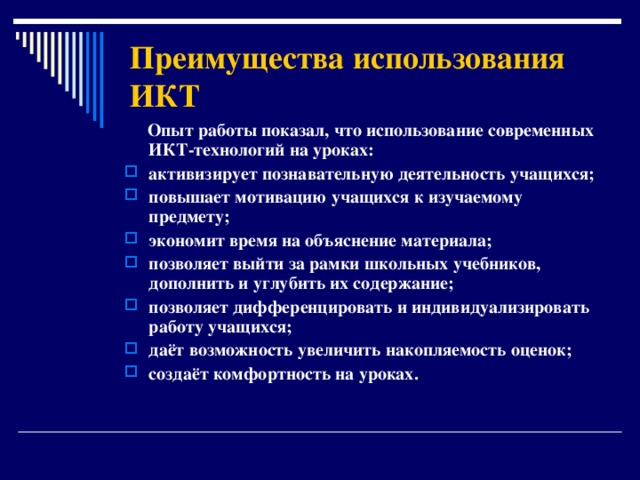 Преимущества использования ИКТ  Опыт работы показал, что использование современных ИКТ-технологий на уроках: активизирует познавательную деятельность учащихся; повышает мотивацию учащихся к изучаемому предмету; экономит время на объяснение материала; позволяет выйти за рамки школьных учебников, дополнить и углубить их содержание; позволяет дифференцировать и индивидуализировать работу учащихся; даёт возможность увеличить накопляемость оценок; создаёт комфортность на уроках.   