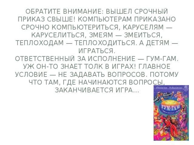 Обратите внимание: вышел срочный приказ свыше! Компьютерам приказано срочно компьютериться, каруселям — каруселиться, змеям — змеиться, теплоходам — теплоходиться. А детям — играться.  Ответственный за исполнение — Гум-гам. Уж он-то знает толк в играх! Главное условие — не задавать вопросов. Потому что там, где начинаются вопросы, заканчивается игра...   