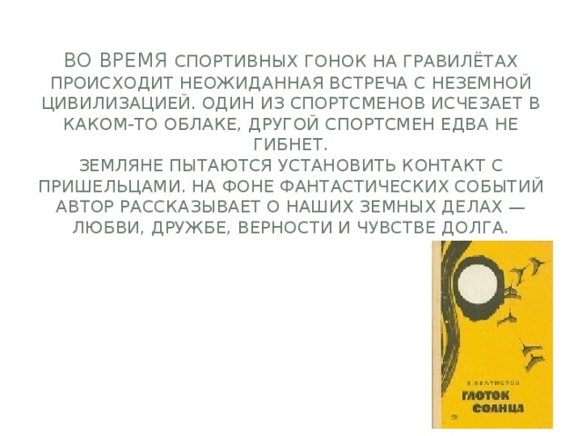  Во время спортивных гонок на гравилётах происходит неожиданная встреча с неземной цивилизацией. Один из спортсменов исчезает в каком-то облаке, другой спортсмен едва не гибнет.  Земляне пытаются установить контакт с пришельцами. На фоне фантастических событий автор рассказывает о наших земных делах — любви, дружбе, верности и чувстве долга.     