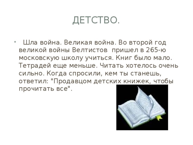 Детство.    Шла война. Великая война. Во второй год великой войны Велтистов пришел в 265-ю московскую школу учиться. Книг было мало. Тетрадей еще меньше. Читать хотелось очень сильно. Когда спросили, кем ты станешь, ответил: 