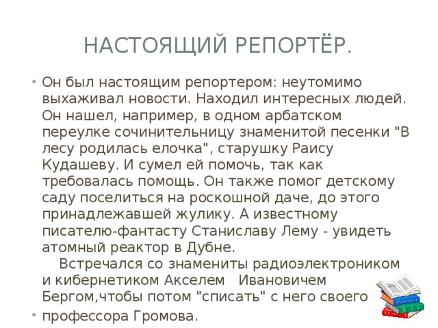 Настоящий репортёр. Он был настоящим репортером: неутомимо выхаживал новости. Находил интересных людей. Он нашел, например, в одном арбатском переулке сочинительницу знаменитой песенки 