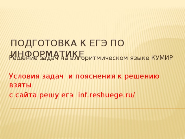 Подготовка к ЕГЭ по информатике Решение задач на алгоритмическом языке КУМИР Условия задач и пояснения к решению взяты с сайта решу егэ inf.reshuege.ru/ 
