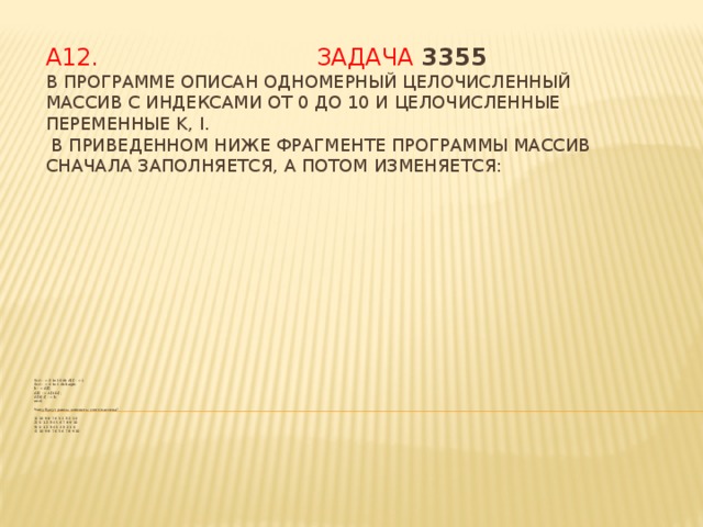 А12.  Задача 3355  В программе описан одномерный целочисленный массив с индексами от 0 до 10 и целочисленные переменные k, i.  В приведенном ниже фрагменте программы массив сначала заполняется, а потом изменяется: for i : = 0 to 10 do A[i] : = i;  for i : = 0 to 4 do begin  k : = A[i];  A[i] : = A[10-i];  A[10-i] : = k;  end;   Чему будут равны элементы этого массива?  1) 10 9 8 7 6 5 4 3 2 1 0  2) 0 1 2 3 4 5 6 7 8 9 10  3) 0 1 2 3 4 5 4 3 2 1 0  4) 10 9 8 7 6 5 6 7 8 9 10 