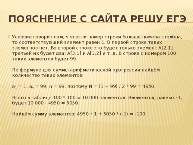 Пояснение с сайта решу ЕГЭ Условие говорит нам, что если номер строки больше номера столбца, то соответствующий элемент равен 1. В первой строке таких элементов нет. Во второй строке это будет только элемент A[2,1], третьей их будет два: A[3,1] и A[3,2] и т. д. В строке с номером 100 таких элементов будет 99.   По формуле для суммы арифметической прогрессии найдём количество таких элементов:   a 1 = 1, a n = 99, n = 99, поэтому N = (1 + 99) / 2 * 99 = 4950.   Всего в таблице 100 * 100 = 10 000 элементов. Элементов, равных -1, будет 10 000 - 4950 = 5050.   Найдём сумму элементов: 4950 * 1 + 5050 * (-1) = -100.    