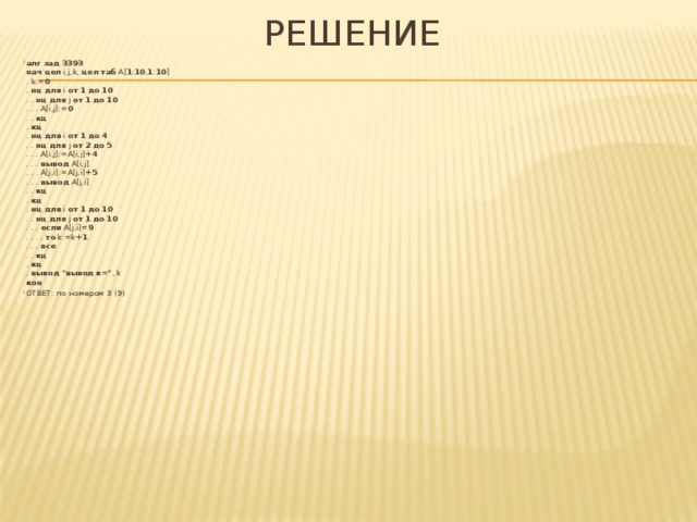 РеШЕНИЕ алг  зад 3393   нач  цел i,j,k, цел таб A[ 1 : 10 , 1 : 10 ]  . k:= 0  . нц  для i от  1  до  10  . . нц  для j от  1  до  10  . . . A[i,j]:= 0  . . кц  . кц  . нц  для i от  1  до  4  . . нц  для j от  2  до  5  . . . A[i,j]:=A[i,j]+ 4  . . . вывод A[i,j]  . . . A[j,i]:=A[j,i]+ 5  . . . вывод A[j,i]  . . кц  . кц  . нц  для i от  1  до  10  . . нц  для j от  1  до  10  . . . если A[j,i]= 9  . . . . то k:=k+ 1  . . . все  . . кц  . кц  . вывод  