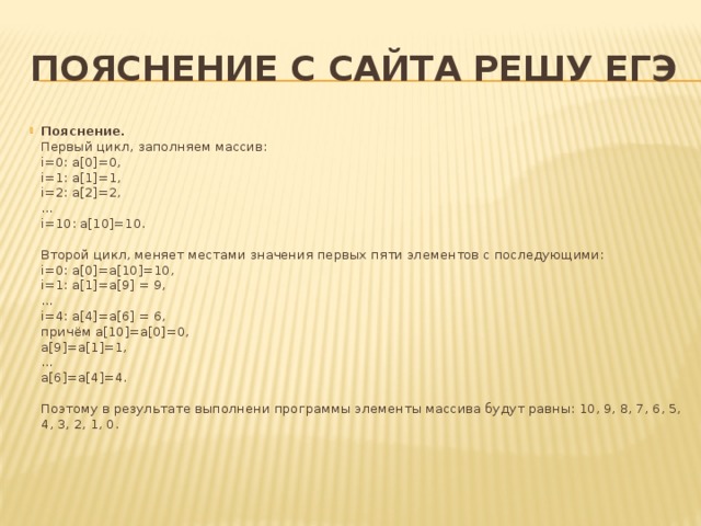Пояснение с сайта решу ЕГЭ Пояснение.  Первый цикл, заполняем массив:  i=0: a[0]=0,  i=1: a[1]=1,  i=2: a[2]=2,  ...  i=10: a[10]=10.   Второй цикл, меняет местами значения первых пяти элементов с последующими:  i=0: a[0]=a[10]=10,  i=1: a[1]=a[9] = 9,  ...  i=4: a[4]=a[6] = 6,  причём a[10]=a[0]=0,  a[9]=a[1]=1,  ...  a[6]=a[4]=4.   Поэтому в результате выполнени программы элементы массива будут равны: 10, 9, 8, 7, 6, 5, 4, 3, 2, 1, 0.    