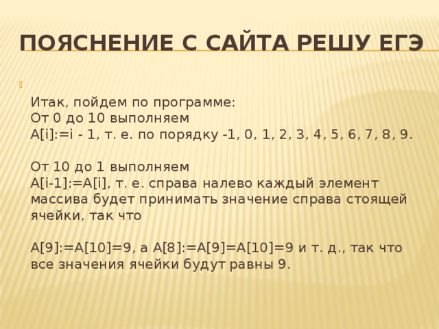 Пояснение с сайта решу ЕГЭ  Итак, пойдем по программе:  От 0 до 10 выполняем  A[i]:=i - 1, т. е. по порядку -1, 0, 1, 2, 3, 4, 5, 6, 7, 8, 9.   От 10 до 1 выполняем  A[i-1]:=A[i], т. е. справа налево каждый элемент массива будет принимать значение справа стоящей ячейки, так что   A[9]:=A[10]=9, a A[8]:=A[9]=A[10]=9 и т. д., так что все значения ячейки будут равны 9.   