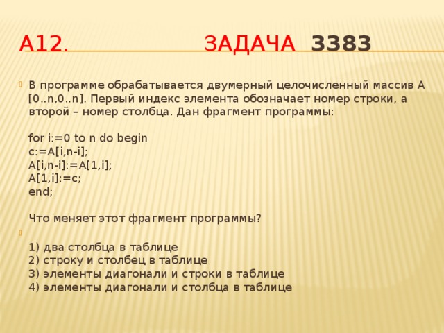 А12. Задача  3383 В программе обрабатывается двумерный целочисленный массив A [0..n,0..n]. Первый индекс элемента обозначает номер строки, а второй – номер столбца. Дан фрагмент программы:   for i:=0 to n do begin  c:=A[i,n-i];  A[i,n-i]:=A[1,i];  A[1,i]:=c;  end;   Что меняет этот фрагмент программы?  1) два столбца в таблице  2) строку и столбец в таблице  3) элементы диагонали и строки в таблице  4) элементы диагонали и столбца в таблице 