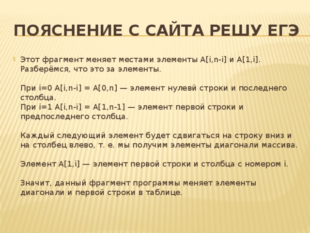 Пояснение с сайта решу ЕГЭ Этот фрагмент меняет местами элементы A[i,n-i] и A[1,i]. Разберёмся, что это за элементы.   При i=0 A[i,n-i] = A[0,n] — элемент нулевй строки и последнего столбца.  При i=1 A[i,n-i] = A[1,n-1] — элемент первой строки и предпоследнего столбца.   Каждый следующий элемент будет сдвигаться на строку вниз и на столбец влево, т. е. мы получим элементы диагонали массива.   Элемент A[1,i] — элемент первой строки и столбца с номером i.   Значит, данный фрагмент программы меняет элементы диагонали и первой строки в таблице. 