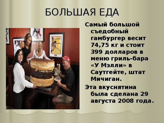 БОЛЬШАЯ ЕДА   Самый большой съедобный гамбургер весит 74,75 кг и стоит 399 долларов в меню гриль-бара «У Мэлли» в Саутгейте, штат Мичиган. Эта вкуснятина была сделана 29 августа 2008 года.  
