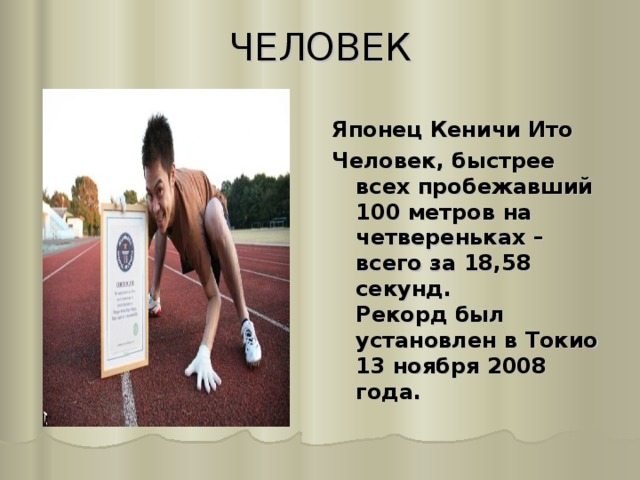 ЧЕЛОВЕК   Японец Кеничи Ито Человек, быстрее всех пробежавший 100 метров на четвереньках – всего за 18,58 секунд.  Рекорд был установлен в Токио 13 ноября 2008 года. 