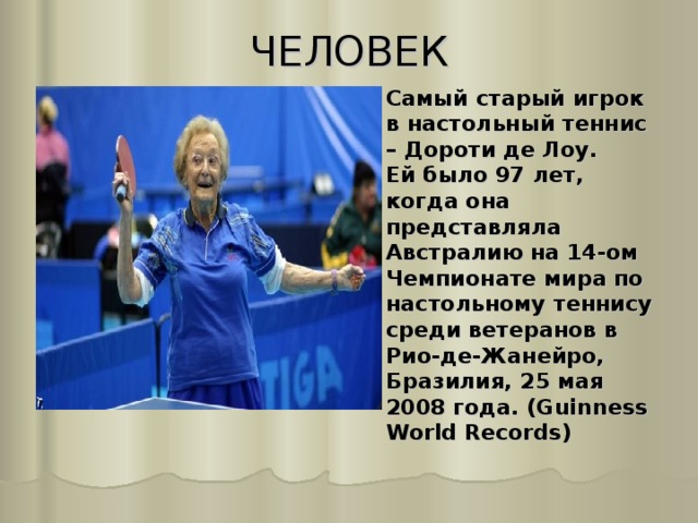 ЧЕЛОВЕК   Самый старый игрок в настольный теннис – Дороти де Лоу.  Ей было 97 лет, когда она представляла Австралию на 14-ом Чемпионате мира по настольному теннису среди ветеранов в Рио-де-Жанейро, Бразилия, 25 мая 2008 года. (Guinness World Records) 
