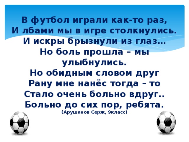 В футбол играли как-то раз,  И лбами мы в игре столкнулись.  И искры брызнули из глаз…  Но боль прошла – мы улыбнулись.  Но обидным словом друг  Рану мне нанёс тогда – то  Стало очень больно вдруг..  Больно до сих пор, ребята.  (Арушанов Серж, 9класс)  Стало очень больно вдруг 