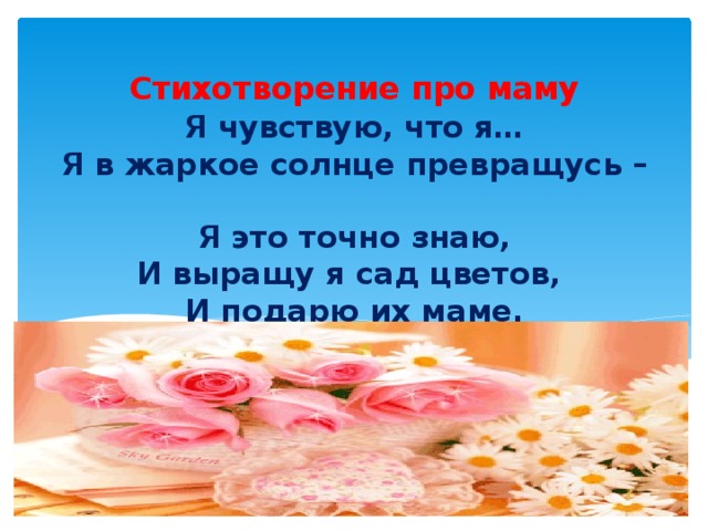 Стихотворение про маму Я чувствую, что я…  Я в жаркое солнце превращусь –  Я это точно знаю,  И выращу я сад цветов,  И подарю их маме.  (Ефимова Катя, 6класс)  . 