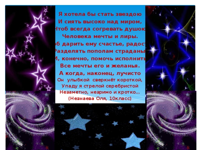 Я хотела бы стать звездою И сиять высоко над миром, Чтоб всегда согревать душою Человека мечты и лиры. Чтоб дарить ему счастье, радость, Разделять пополам страданья И, конечно, помочь исполнить Все мечты его и желанья. А когда, наконец, лучисто Он улыбкой сверкнёт короткой, Упаду я стрелой серебристой Незаметно, незримо и кротко… (Незнаева Оля, 10класс) 