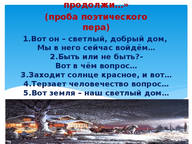 «Я начну, а ты продолжи…» (проба поэтического пера) 1.Вот он – светлый, добрый дом,  Мы в него сейчас войдём…  2.Быть или не быть?-  Вот в чём вопрос…  3.Заходит солнце красное, и вот…  4.Терзает человечество вопрос…  5.Вот земля – наш светлый дом… 