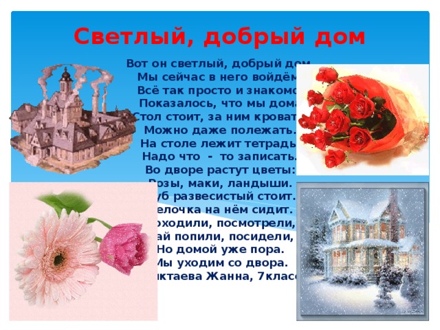 Светлый, добрый дом Вот он светлый, добрый дом,  Мы сейчас в него войдём.  Всё так просто и знакомо,  Показалось, что мы дома  Стол стоит, за ним кровать.  Можно даже полежать.  На столе лежит тетрадь.  Надо что - то записать.  Во дворе растут цветы:  Розы, маки, ландыши.  Дуб развесистый стоит.  Белочка на нём сидит.  Походили, посмотрели,  Чай попили, посидели,  Но домой уже пора.  Мы уходим со двора.  (Биктаева Жанна, 7класс)   