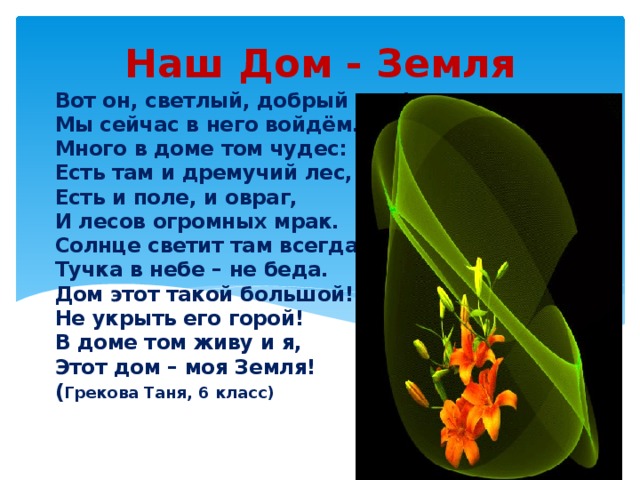 Наш Дом - Земля Вот он, светлый, добрый дом!  Мы сейчас в него войдём.  Много в доме том чудес:  Есть там и дремучий лес,  Есть и поле, и овраг,  И лесов огромных мрак.  Солнце светит там всегда.  Тучка в небе – не беда.  Дом этот такой большой!  Не укрыть его горой!  В доме том живу и я,  Этот дом – моя Земля!  ( Грекова Таня, 6 класс)   