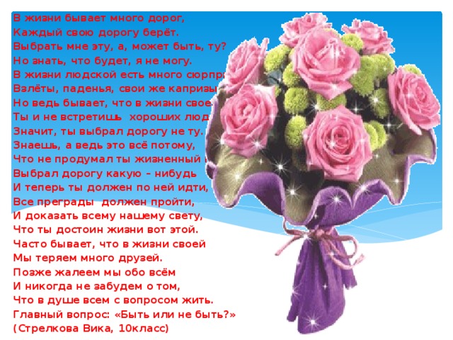 В жизни бывает много дорог, Каждый свою дорогу берёт. Выбрать мне эту, а, может быть, ту? Но знать, что будет, я не могу. В жизни людской есть много сюрпризов. Взлёты, паденья, свои же капризы. Но ведь бывает, что в жизни своей Ты и не встретишь хороших людей. Значит, ты выбрал дорогу не ту. Знаешь, а ведь это всё потому, Что не продумал ты жизненный путь, Выбрал дорогу какую – нибудь И теперь ты должен по ней идти, Все преграды должен пройти, И доказать всему нашему свету, Что ты достоин жизни вот этой. Часто бывает, что в жизни своей Мы теряем много друзей. Позже жалеем мы обо всём И никогда не забудем о том, Что в душе всем с вопросом жить. Главный вопрос: «Быть или не быть?» (Стрелкова Вика, 10класс) (С 