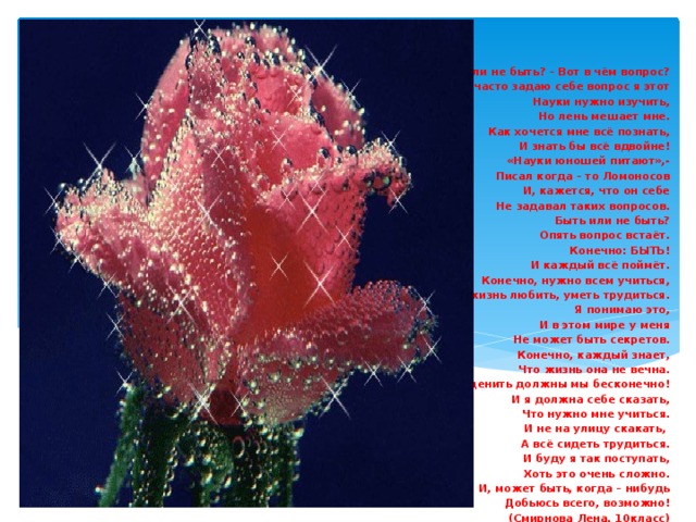 Быть или не быть? – Вот в чём вопрос? Как часто задаю себе вопрос я этот Науки нужно изучить, Но лень мешает мне. Как хочется мне всё познать, И знать бы всё вдвойне! «Науки юношей питают»,- Писал когда – то Ломоносов И, кажется, что он себе  Не задавал таких вопросов. Быть или не быть? Опять вопрос встаёт. Конечно: БЫТЬ! И каждый всё поймёт. Конечно, нужно всем учиться, И жизнь любить, уметь трудиться. Я понимаю это, И в этом мире у меня Не может быть секретов. Конечно, каждый знает, Что жизнь она не вечна. Её ценить должны мы бесконечно! И я должна себе сказать,  Что нужно мне учиться. И не на улицу скакать, А всё сидеть трудиться. И буду я так поступать, Хоть это очень сложно. И, может быть, когда – нибудь Добьюсь всего, возможно! (Смирнова Лена, 10класс)   