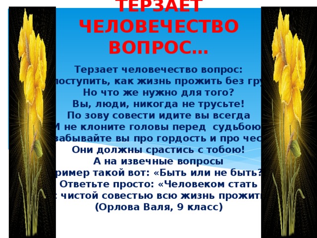 ТЕРЗАЕТ ЧЕЛОВЕЧЕСТВО ВОПРОС… Терзает человечество вопрос:  Как поступить, как жизнь прожить без грусти?  Но что же нужно для того?  Вы, люди, никогда не трусьте!  По зову совести идите вы всегда  И не клоните головы перед судьбою.  Не забывайте вы про гордость и про честь –  Они должны срастись с тобою!  А на извечные вопросы  (пример такой вот: «Быть или не быть?»)  Ответьте просто: «Человеком стать  И с чистой совестью всю жизнь прожить!»  (Орлова Валя, 9 класс) 