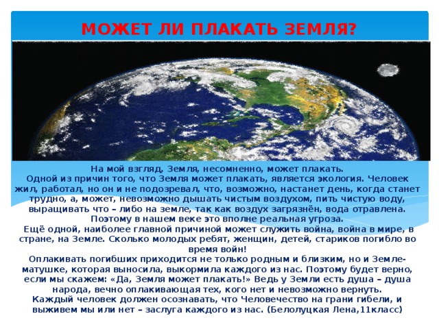 МОЖЕТ ЛИ ПЛАКАТЬ ЗЕМЛЯ? На мой взгляд, Земля, несомненно, может плакать.  Одной из причин того, что Земля может плакать, является экология. Человек жил, работал, но он и не подозревал, что, возможно, настанет день, когда станет трудно, а, может, невозможно дышать чистым воздухом, пить чистую воду, выращивать что – либо на земле, так как воздух загрязнён, вода отравлена. Поэтому в нашем веке это вполне реальная угроза.  Ещё одной, наиболее главной причиной может служить война, война в мире, в стране, на Земле. Сколько молодых ребят, женщин, детей, стариков погибло во время войн!  Оплакивать погибших приходится не только родным и близким, но и Земле-матушке, которая выносила, выкормила каждого из нас. Поэтому будет верно, если мы скажем: «Да, Земля может плакать!» Ведь у Земли есть душа – душа народа, вечно оплакивающая тех, кого нет и невозможно вернуть.  Каждый человек должен осознавать, что Человечество на грани гибели, и выживем мы или нет – заслуга каждого из нас. (Белолуцкая Лена,11класс) 